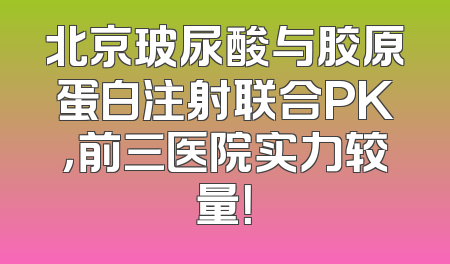 北京玻尿酸与胶原蛋白注射联合PK，前三医院实力较量！