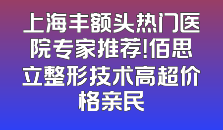 上海丰额头热门医院专家推荐！佰思立整形技术高超价格亲民