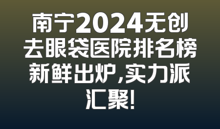 南宁2024无创去眼袋医院排名榜新鲜出炉，实力派汇聚！