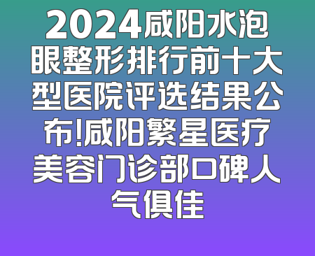 2024咸阳水泡眼整形排行前十大型医院评选结果公布！咸阳繁星医疗美容门诊部口碑人气俱佳