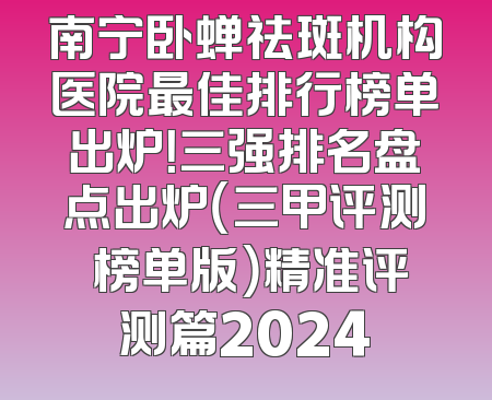 南宁卧蝉祛斑机构医院最佳排行榜单出炉！三强排名盘点出炉（三甲评测 榜单版）精准评测篇2024