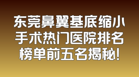 东莞鼻翼基底缩小手术热门医院排名榜单前五名揭秘！