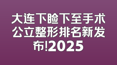 大连下睑下至手术公立整形排名新发布！2025