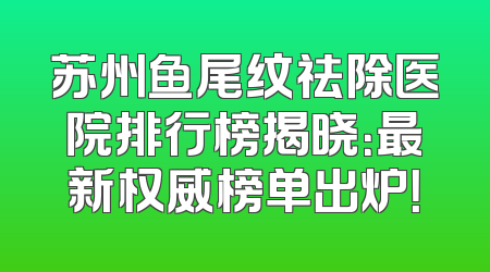 苏州鱼尾纹祛除医院排行榜揭晓：最新权威榜单出炉！