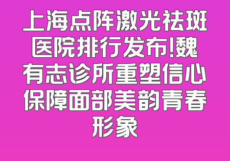 上海点阵激光祛斑医院排行发布！魏有志诊所重塑信心保障面部美韵青春形象