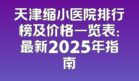 天津缩小医院排行榜及价格一览表：最新2025年指南