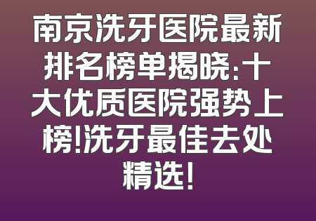 南京洗牙医院最新排名榜单揭晓：十大优质医院强势上榜！洗牙最佳去处精选！