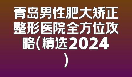 青岛男性肥大矫正整形医院全方位攻略（精选2024）