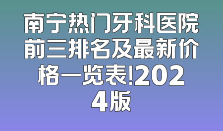 南宁热门牙科医院前三排名及最新价格一览表！2024版