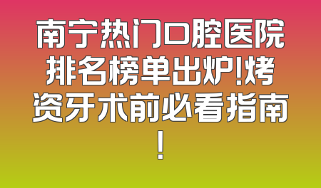 南宁热门口腔医院排名榜单出炉！烤资牙术前必看指南！
