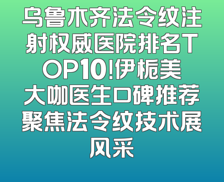 乌鲁木齐法令纹注射权威医院排名TOP10！伊栀美大咖医生口碑推荐聚焦法令纹技术展风采