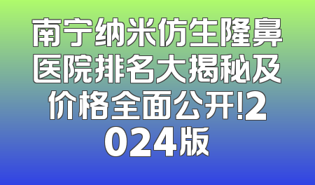 南宁纳米仿生隆鼻医院排名大揭秘及价格全面公开！2024版