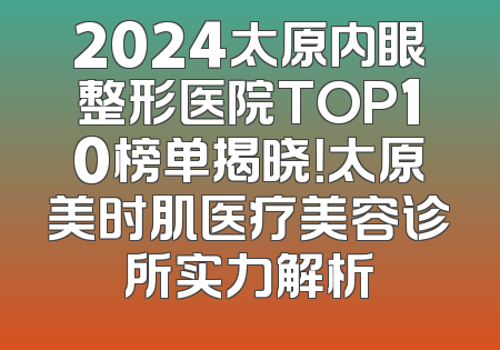 2024太原内眼整形医院TOP10榜单揭晓！太原美时肌医疗美容诊所实力解析