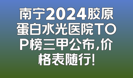 南宁2024胶原蛋白水光医院TOP榜三甲公布，价格表随行！