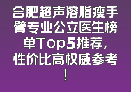 合肥超声溶脂瘦手臂专业公立医生榜单Top5推荐，性价比高权威参考！