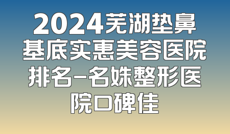 2024芜湖垫鼻基底实惠美容医院排名-名姝整形医院口碑佳