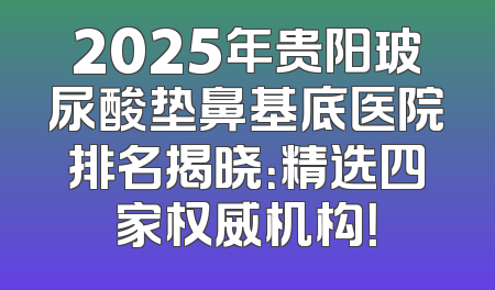 2025年贵阳玻尿酸垫鼻基底医院排名揭晓：精选四家权威机构！