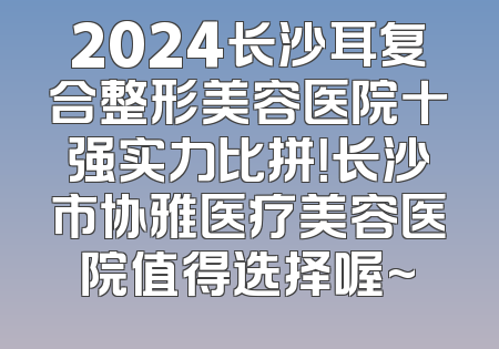2024长沙耳复合整形美容医院十强实力比拼！长沙市协雅医疗美容医院值得选择喔~