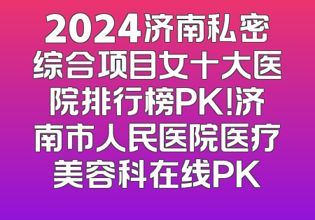 2024济南私密综合项目女十大医院排行榜PK！济南市人民医院医疗美容科在线PK
