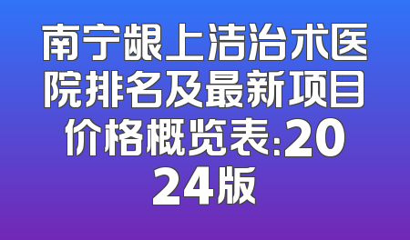 南宁龈上洁治术医院排名及最新项目价格概览表：2024版