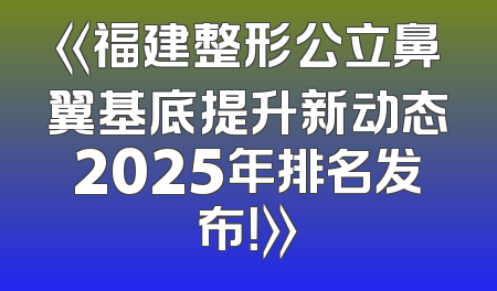 《福建整形公立鼻翼基底提升新动态2025年排名发布！》