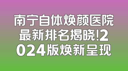 南宁自体焕颜医院最新排名揭晓！2024版焕新呈现