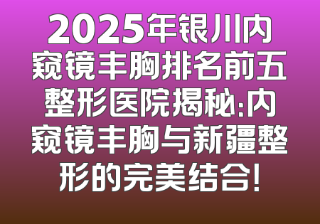 2025年银川内窥镜丰胸排名前五整形医院揭秘：内窥镜丰胸与新疆整形的完美结合！