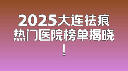 2025大连祛痕热门医院榜单揭晓！