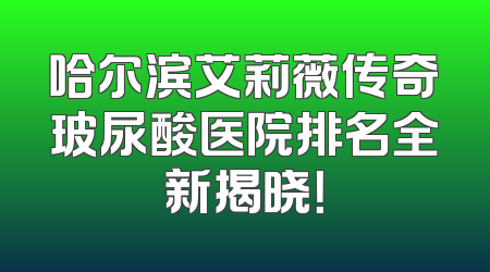 哈尔滨艾莉薇传奇玻尿酸医院排名全新揭晓！