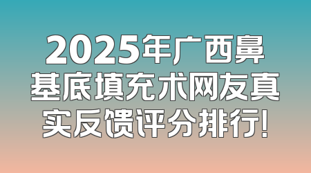2025年广西鼻基底填充术网友真实反馈评分排行！