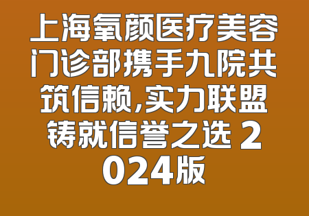 上海氧颜医疗美容门诊部携手九院共筑信赖，实力联盟铸就信誉之选 2024版