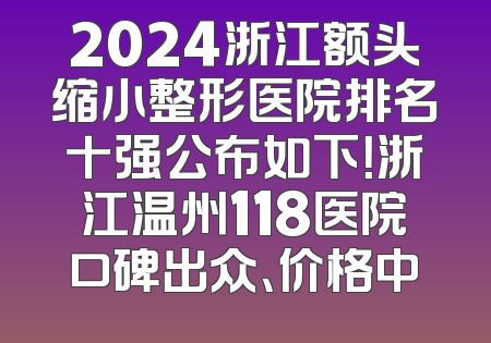 2024浙江额头缩小整形医院排名十强公布如下！浙江温州118医院口碑出众、价格中