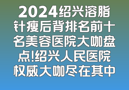 2024绍兴溶脂针瘦后背排名前十名美容医院大咖盘点！绍兴人民医院权威大咖尽在其中