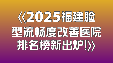 《2025福建脸型流畅度改善医院排名榜新出炉！》