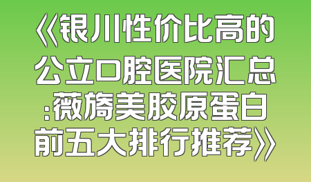《银川性价比高的公立口腔医院汇总：薇旖美胶原蛋白前五大排行推荐》