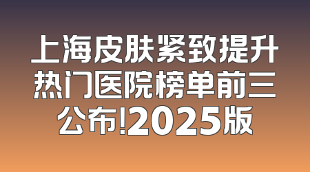 上海皮肤紧致提升热门医院榜单前三公布！2025版