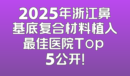 2025年浙江鼻基底复合材料植入最佳医院Top 5公开！