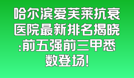 哈尔滨爱芙莱抗衰医院最新排名揭晓：前五强前三甲悉数登场！