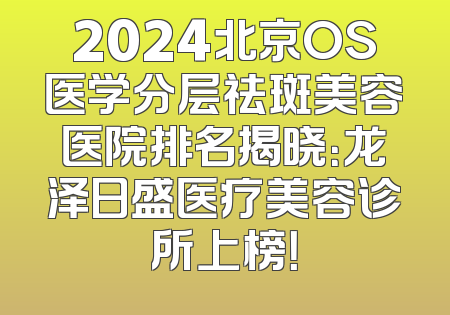 2024北京OS医学分层祛斑美容医院排名揭晓：龙泽日盛医疗美容诊所上榜！