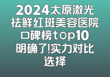 2024太原激光祛鲜红斑美容医院口碑榜top10明确了！实力对比选择