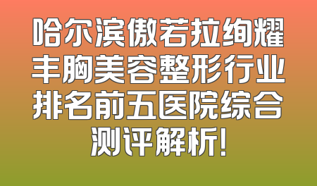 哈尔滨傲若拉绚耀丰胸美容整形行业排名前五医院综合测评解析！