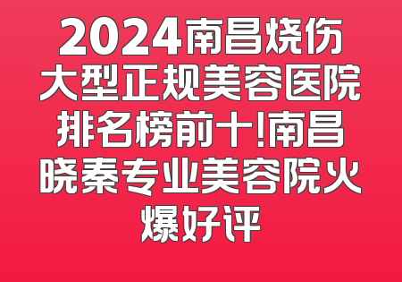 2024南昌烧伤大型正规美容医院排名榜前十！南昌晓秦专业美容院火爆好评