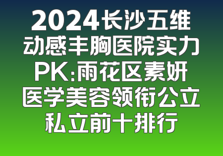 2024长沙五维动感丰胸医院实力PK：雨花区素妍医学美容领衔公立私立前十排行