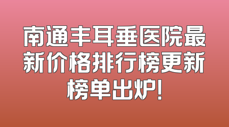 南通丰耳垂医院最新价格排行榜更新榜单出炉！