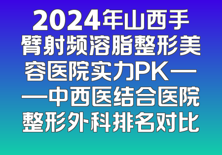 2024年山西手臂射频溶脂整形美容医院实力PK——中西医结合医院整形外科排名对比