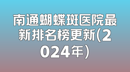 南通蝴蝶斑医院最新排名榜更新（2024年）