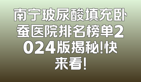 南宁玻尿酸填充卧蚕医院排名榜单2024版揭秘！快来看！