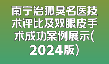 南宁治狐臭名医技术评比及双眼皮手术成功案例展示(2024版)