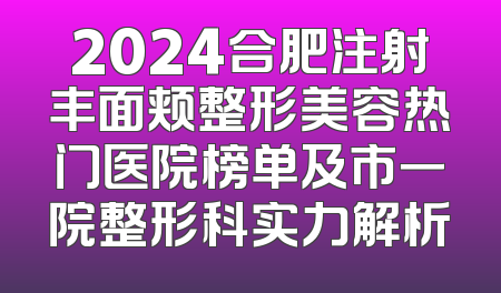2024合肥注射丰面颊整形美容热门医院榜单及市一院整形科实力解析