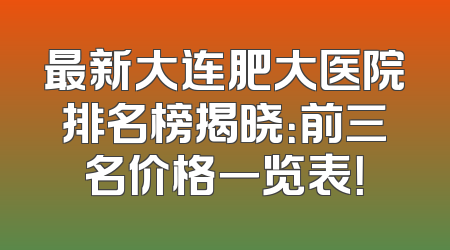 最新大连肥大医院排名榜揭晓：前三名价格一览表！
